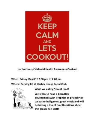 Harbor House’s Mental Health Awareness Cookout!
When: Friday May 8th
12:00 pm to 2:00 pm
Where: Parking lot at Harbor House Social Club
What we eating? Great food!
We will also have a Corn Hole
Tournament with Trophies as prizes!Pick-
up basketball games, great music and will
be having a ton of fun! Questions about
this please see staff!
 