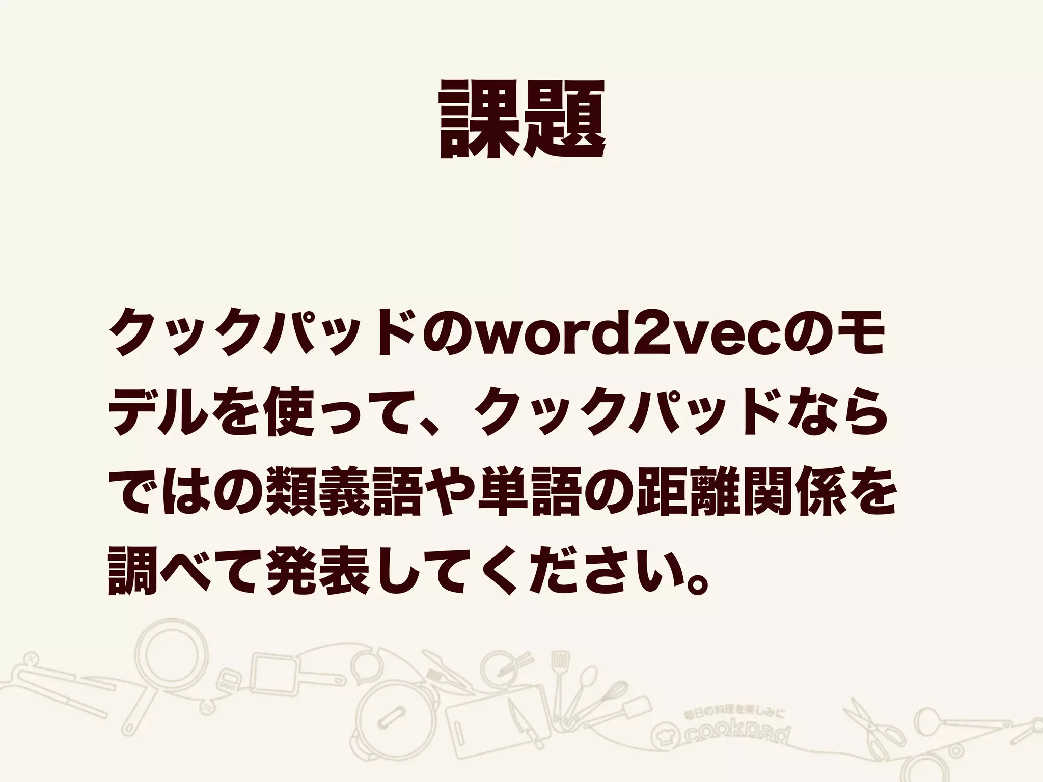 課題
クックパッドのword2vecのモ
デルを使って、クックパッドなら
ではの類義語や単語の距離関係を
調べて発表してください。
 