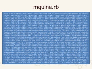 mquine.rb
16
eval(_=%[b='DEILMQTVY';eval((%[a=(-1)EE0.5;f=->EfVf.each_slice(2)Y;c=->wVz=->dVd.mapVd=d.rotate(1)YY
;Q=->k,l,mV((m-k)E(l-k).conT).arQ<0Y;y=[];x=0.99;o,T=w.partitionV|n|d=0;z[n].mapV|k,l|y<<f[k,x,k,1,l
,1,l,x];d+=k.conTElY;d.arQ<0Y;f[o,T,[[0,d=2IEa,d+15,15]],o.map(Dd=:reverse),T.map(Dd),[]].mapV|o,T|T
.mapV|h|z[h].max_byV|u,|u.realY;Y.sort_byV|i,|-i.realY.mapV|h|i,=h;v=0;o.mapV|n|z[n].mapV|x|m,l,E,k=
x;e=(i-m).arQEE2;v<eDD(d=Q[k,m,l])^(Q[k,m,i]^d|(Q[m,l,i]^d))DDo.allMV|n|z[n].allMV|k,l|[i,m,k,l].uni
q.size<4||Q[i,k,l]==Q[m,k,l]||Q[i,m,k]==Q[i,m,l]YYDD(v=e;w=n;T=Ex,m,Eh,i)YY;w[0..-1]=TY;o.mapV|v|t,=
s=z[v];n=->rVk,m,l=r;k=k[2],l,m[2];r[I]=Q[Ek]DDv.allMV|q|z[k].anyMV|k,l|q==k||Q[k,q,l]YYY;z[s].mapV|
k,l,m|l[0,2]=k,m;n[l]Y;(s[I..-1].mapVt=t[1]until(t[I]);k,m=l=t;m[0],k[1]=t;n[m];n[t=k];lY<<t).mapV|k
,m,l|y<<f[k[2],x,l,x,m[2],x]YY;x=1Y;yY;e=0;%[`^Tx52t<^cd,7/w(kabvbEz5arIwIa17.=c'slxr=-'4|e)EwkMI,_^
pvMVhsnME.rLw_k)^tp>+TIEduE45u>mv%^Y=Vny-`zce)k`heIt%`Vzf;c2nk4d|Vp^D_,,|kDDL2r_sDy%%fiMV6cYE)5`,m/k
YQ/;IEezMVv,QchILY|p%%i<vstDt)=M7vLcT>=4Q2(vwael61//<ck>-l67uQ;2Tq,c_'qEIcm1cL;i++2-tYdbenq%pxr;2'Vn
(uDa)n)zf4w)%5vh;ssV5kI;)z;2=+Toe<VL_D0`VLu;ook_y+eT`>IeT9-(i<MiVdd)ib_y+x`s^_u>M1s/mYQvEY`vMxu%Y0u5
7Qaoh2<Mkd'vtkp^zTc`E->Ep+icop_u0%=-zv,omq`Qz/41DV'`f9L5`M'bVxx%/;qLtq12%q:V'9,fD,ovu%qr|+e+rudI`Ir0
5chVd+Q5`II76rY0laT%b(I>Y%EQ1xf^|r,1)%4--zQa'<qxL-7Y0+|'vvbIxso0usv;%.I:pLQbe5a),Vu|91(0EIv^T>c5Dmd:
9-I15%Lp/>>z57^,Th2>%la0;5`dE1<xvrd09^9zz<.t,LpofrTTsQi'u5;Lwp7+zmm`'>qy;f6)||Ikw_0wdMM5<hmn64wbQ_rD
m'>so7b..4qy`nQrz%Vf7Ii^epY(x=|49Lh(=>sI_sbofb7|qM,unaD%^i:|;_tEEnb-DDt`t%I2h;0x5f^yhs,pbLf+m^e>yqzQ
'%::|^=,5-b=^_1x1se`kp,%wq4T%;'E.:Dsp_V-0||,)=;.a|<%0QY:;t:fEmk:4|_%o-.:aooq/6mThdvz4`uQqY1r'em.5'z1
2p7e%%pp6ebMM,m`5QpYx'd`,`6a4T)6Q.k.E.YsdiE^ox9pyrsr%|(kfn=y9q`6;=V<z%9(0cf^yp=:Irw-c/y>%iie%)y-1i(y
'V-n^uTva%l0Q>,yz;E0:LbV'eTb6MIb``Da.__ihbacxY|fc6>pTtl;ivVt,q>/%w,=hnI+i90>10u59te,Ildw4p94x`iwvs`f
+^)w1M>%wf^].bytesV|i|e=eE59+(i-5)%L9Y;Q=->iVk=e%i;e/=i;kY;d=VI2=>c[[]]Y;54.upto(1I0)V|h|d[h%L9+I7]=
c[(0..Q[5]).mapVl=o=T=[];n=0;(-2..Q[17]).mapV[l=Q[2],o=Q[1I]+Q[21]Ea+1+a]Y.flat_mapV|m,n|E,(h,)=[[o,
l],[(o+o=n)/2,0]][0..lDl=m]Y.mapV|o,l|n=l<1M((n==0ML:1).upto(L)V|k|T<<h+kE(n-h)/4+kEkE(o-2En+h)/64Y;
h=o;0):oY;TY]Y;n=[];m=0;v=aEE0.04;z=15/v.arQ;w=-0.2I;h='eval(_=%['+_+'])';h.tr(b,']+b+%[').bytesV|o|
q=-w+s=wEm+=1;r=vEp=vEEmEz;d[o].mapV|v|n<<v.mapV|v,l|T,k=v.rect;[(p+(r-p)ET/=15)El,q+wET-k]YY;m<101D
Dn+=[f[p,q,r,s,E[r,0]E(m/100),r,2,p,2],f[p,2,r,2,k=rET=0.976,2,TE=p,2],f[T,2,k,2,k,x=-715,T,x],f[T,x
,k,x,r,x,p,x],f[p,x,r,x,r,s-l=690,p,q-l,E[p,x+2]E(1/m)]];Y;T=VY;k=VY;l=''<<I2;m=n.mapV|i|(p,q),(r,s)
,(t,u)=Ei;p-=r;r-=t;Mf+l+i.mapV|m|[[T,:v,Em],[k,:vn,(rE(q-s)-pE(s-u))Ea,(p.conTEr).imaQ]].mapV|T,o,p
,w|T[[o,E(p.rect<<w).mapV|p|(pE500).round/z/10Y]El]||=T.size+1YE'//'YElY;o=''<<I5;puts(%(Q%squine')%
l,o+%V'+(eval(%[Y+h+%V]);exit);'Y,T.keys,k.keys,m,o+M');]).tr(b,'%)27>fiz|'.tr('x%-|','%-'<<125)));'
[[[ Monumental Quine (c) 2015 Yusuke Endoh -- tested with ruby 2.2.1 -- built on 2015/04/01 ]]]'])
 