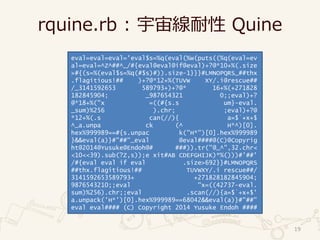 rquine.rb : 宇宙線耐性 Quine
19
eval=eval=eval='eval$s=%q(eval(%w(puts((%q(eval=ev
al=eval=^Z^##^_/#{eval@eval@if@eval)+?@*10+%(.size
>#{(s=%(eval$s=%q(#$s)#)).size-1}}}#LMNOPQRS_##thx
.flagitious!## )+?@*12+%(TUVW XY/.i@rescue##
/_3141592653 589793+)+?@* 16+%(+271828
182845904; _987654321 0;;eval)+?
@*18+%("x =((#{s.s um}-eval.
_sum)%256 ).chr; ;eval)+?@
*12+%(.s can(//){ a=$`+x+$
^_a.unpa ck (^ H*^)[0].
hex%999989==#{s.unpac k("H*")[0].hex%999989
}&&eval(a)}#"##"_eval @eval####@(C)@Copyrig
ht@2014@Yusuke@Endoh@# ###)).tr("@_^",32.chr<
<10<<39).sub(?Z,s));e xit#AB CDEFGHIJK)*%()))#'##'
/#{eval eval if eval .size>692}}#LMNOPQRS
##thx.flagitious!## TUVWXY/.i rescue##/
3141592653589793+ +271828182845904;
9876543210;;eval "x=((42737-eval.
sum)%256).chr;;eval .scan(//){a=$`+x+$'
a.unpack('H*')[0].hex%999989==68042&&eval(a)}#"##"
eval eval#### (C) Copyright 2014 Yusuke Endoh ####
 