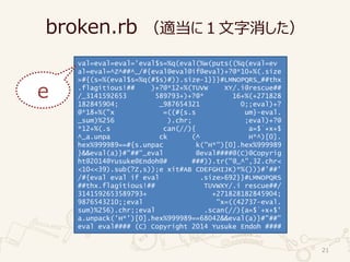 broken.rb （適当に１文字消した）
21
val=eval=eval='eval$s=%q(eval(%w(puts((%q(eval=ev
al=eval=^Z^##^_/#{eval@eval@if@eval)+?@*10+%(.size
>#{(s=%(eval$s=%q(#$s)#)).size-1}}}#LMNOPQRS_##thx
.flagitious!## )+?@*12+%(TUVW XY/.i@rescue##
/_3141592653 589793+)+?@* 16+%(+271828
182845904; _987654321 0;;eval)+?
@*18+%("x =((#{s.s um}-eval.
_sum)%256 ).chr; ;eval)+?@
*12+%(.s can(//){ a=$`+x+$
^_a.unpa ck (^ H*^)[0].
hex%999989==#{s.unpac k("H*")[0].hex%999989
}&&eval(a)}#"##"_eval @eval####@(C)@Copyrig
ht@2014@Yusuke@Endoh@# ###)).tr("@_^",32.chr<
<10<<39).sub(?Z,s));e xit#AB CDEFGHIJK)*%()))#'##'
/#{eval eval if eval .size>692}}#LMNOPQRS
##thx.flagitious!## TUVWXY/.i rescue##/
3141592653589793+ +271828182845904;
9876543210;;eval "x=((42737-eval.
sum)%256).chr;;eval .scan(//){a=$`+x+$'
a.unpack('H*')[0].hex%999989==68042&&eval(a)}#"##"
eval eval#### (C) Copyright 2014 Yusuke Endoh ####
e
 
