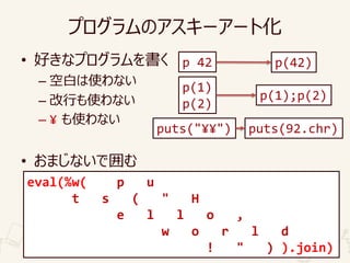 プログラムのアスキーアート化
• 好きなプログラムを書く
– 空白は使わない
– 改行も使わない
– ¥ も使わない
• おまじないで囲む
p 42 p(42)
p(1)
p(2)
p(1);p(2)
puts("¥¥") puts(92.chr)
eval(%w( puts("Hello,world!") ).join)
この範囲を自由に整形可能
eval(%w( p u
t s ( " H
e l l o ,
w o r l d
! " ) ).join)
 