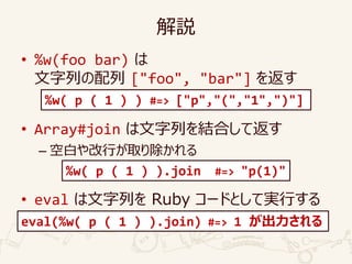 解説
• %w(foo bar) は
文字列の配列 ["foo", "bar"] を返す
• Array#join は文字列を結合して返す
– 空白や改行が取り除かれる
• eval は文字列を Ruby コードとして実行する
eval(%w( p ( 1 ) ).join) #=> 1 が出力される
%w( p ( 1 ) ).join #=> "p(1)"
%w( p ( 1 ) ) #=> ["p","(","1",")"]
 