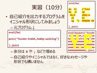 実習（10分）
• 自己紹介を出力するプログラムを
イニシャル形状にしてみましょう
– 元プログラム↓
– 余分は # や ; などで埋める
– 自己紹介やイニシャルではなく、好きなメッセージや
形状でも構いません
eval(%w(
puts("Yusuke-Endoh,hobby:walking")
).join)
eval(%w(
pu ts ("Yusu
Ke -E nd
oh,h obby:w
al ki
ng ") ###### ##
).join)
eval(%w(puts("YusuKe
-E nd oh,h ob
By :w alki ng")##
### ##### ##
#### ###### ######
#### ## ## ##
#############).join)
 