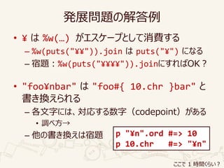 発展問題の解答例
• ¥ は %w(…) がエスケープとして消費する
– %w(puts("¥¥")).join は puts("¥") になる
– 宿題：%w(puts("¥¥¥¥")).joinにすればOK？
• "foo¥nbar" は "foo#{ 10.chr }bar" と
書き換えられる
– 各文字には、対応する数字（codepoint）がある
• 調べ方→
– 他の書き換えは宿題 p "¥n".ord #=> 10
p 10.chr #=> "¥n"
ここで 1 時間くらい？
 
