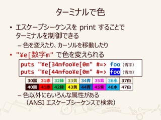 ターミナルで色
• エスケープシーケンスを print することで
ターミナルを制御できる
– 色を変えたり、カーソルを移動したり
• "¥e[数字m" で色を変えられる
– 色以外にもいろんな属性がある
（ANSI エスケープシーケンスで検索）
puts "¥e[34mfoo¥e[0m" #=> foo（青字）
puts "¥e[44mfoo¥e[0m" #=> foo（青地）
30黒 31赤 32緑 33黄 34青 35紫 36水 37白
40黒 41赤 42緑 43黄 44青 45紫 46水 47白
 