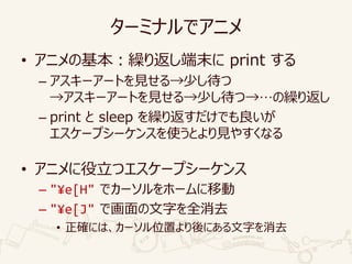 ターミナルでアニメ
• アニメの基本：繰り返し端末に print する
– アスキーアートを見せる→少し待つ
→アスキーアートを見せる→少し待つ→…の繰り返し
– print と sleep を繰り返すだけでも良いが
エスケープシーケンスを使うとより見やすくなる
• アニメに役立つエスケープシーケンス
– "¥e[H" でカーソルをホームに移動
– "¥e[J" で画面の文字を全消去
• 正確には、カーソル位置より後にある文字を消去
 