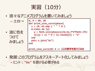 実習（10分）
• 波々なアニメプログラムを書いてみましょう
– 土台→
• 波に色を
つけて
みましょう
• 発展:このプログラムをアスキーアート化してみましょう
– ヒント："¥e" を避ける必要がある
W, H = 60, 20
def print_sine_curve(phase)
s = (0..H).map { " " * W }
W.times do |x|
y = Math.sin((phase+x)/W.to_f*2*Math::PI)
s[((y + 1) * H / 2).round][x] = "o"
end
puts s.join("¥n")
end
print_sine_curve(0) # <= ここの数字を変えてみる
 