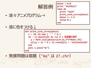 解答例
• 波々アニメプログラム→
• 波に色をつける↓
• 発展問題は宿題（"¥e" は 27.chr）
phase = 0.0
print "¥e[H¥e[J"
loop do
print "¥e[H"
print_sine_curve(phase)
phase += 1.5
sleep 0.1
end
def print_sine_curve(phase)
s = (0..H).map { " " * W }
(W - 1).downto(0) do |x| # x を逆順に回す
y = Math.sin((phase+x)/W.to_f*2*Math::PI)
s[((y + 1) * H / 2).round][x] = "¥e[41mo¥e[0m"
end
puts s.join("¥n")
end
 
