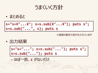 うまくいく方針
• まとめると
• 出力結果
– ほぼ一致、¥ がないだけ
s="s=¥"...¥"; s=s.sub(¥"...¥"); puts s";
s=s.sub("...", s); puts s
s="s="..."; s=s.sub("..."); puts s";
s=s.sub("..."); puts s
※紙面の都合で改行を入れています
 