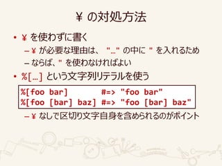 ¥ の対処方法
• ¥ を使わずに書く
– ¥ が必要な理由は、 "…" の中に " を入れるため
– ならば、" を使わなければよい
• %[…] という文字列リテラルを使う
– ¥ なしで区切り文字自身を含められるのがポイント
%[foo bar] #=> "foo bar"
%[foo [bar] baz] #=> "foo [bar] baz"
 