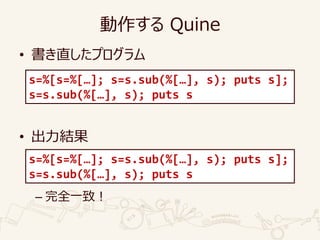 動作する Quine
• 書き直したプログラム
• 出力結果
– 完全一致！
s=%[s=%[…]; s=s.sub(%[…], s); puts s];
s=s.sub(%[…], s); puts s
s=%[s=%[…]; s=s.sub(%[…], s); puts s];
s=s.sub(%[…], s); puts s
 