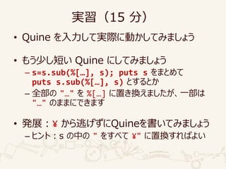 実習（15 分）
• Quine を入力して実際に動かしてみましょう
• もう少し短い Quine にしてみましょう
– s=s.sub(%[…], s); puts s をまとめて
puts s.sub(%[…], s) とするとか
– 全部の "…" を %[…] に置き換えましたが、一部は
"…" のままにできます
• 発展：¥ から逃げずにQuineを書いてみましょう
– ヒント：s の中の " をすべて ¥" に置換すればよい
 