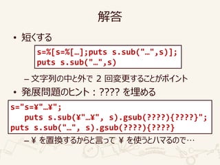 解答
• 短くする
– 文字列の中と外で 2 回変更することがポイント
• 発展問題のヒント：???? を埋める
– ¥ を置換するからと言って ¥ を使うとハマるので…
s=%[s=%[…];puts s.sub("…",s)];
puts s.sub("…",s)
s="s=¥"…¥";
puts s.sub(¥"…¥", s).gsub(????){????}";
puts s.sub("…", s).gsub(????){????}
 