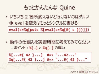 もっとかんたんな Quine
• いちいち 2 箇所変えないと行けないのはダルい
 eval を使えばもっとシンプルに書ける
• 動作の仕組みを実習時間に考えてみてください
– ポイント：%[…] と %q[…] の違い
eval(s=%q[puts %[eval(s=%q[#{ s }])]])
%[...#{ 42 }...] #=> "...42..."
%q[...#{ 42 }...] #=> "...#{ 42 }..."
ここで 1 時間 40 分くらい？
 