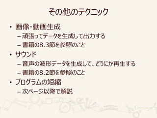 その他のテクニック
• 画像・動画生成
– 頑張ってデータを生成して出力する
– 書籍の8.3節を参照のこと
• サウンド
– 音声の波形データを生成して、どうにか再生する
– 書籍の8.2節を参照のこと
• プログラムの短縮
– 次ページ以降で解説
 