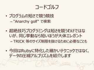 コードゴルフ
• プログラムの短さで競う競技
– "Anarchy golf" で検索
• 超絶技巧プログラミングは短さを競うわけではな
いが、同じ挙動なら短いほうが大体エレガント
– TRICK 等のサイズ制限を抜けるために必要なことも
• 今回はRubyに特化した細かいテクニックではなく、
データの圧縮アルゴリズムを紹介します
 