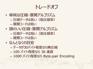 トレードオフ
• 単純な圧縮・展開アルゴリズム
– 圧縮データは長い（低圧縮率）
– 展開コードは短い
• 頭のいい圧縮・展開アルゴリズム
– 圧縮データは短い（高圧縮率）
– 展開コードは長い
• なんとなくの目安
– データが30バイト程度なら無圧縮
– 100 バイト程度なら 36 進数
– 1000 バイト程度なら Byte-pair Encoding
 