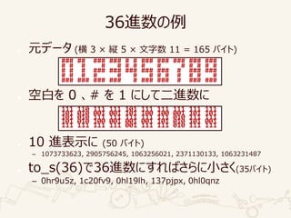 36進数の例
● 元データ (横 3 × 縦 5 × 文字数 11 = 165 バイト)
● 空白を 0 、# を 1 にして二進数に
● 10 進表示に (50 バイト)
– 1073733623, 2905756245, 1063256021, 2371130133, 1063231487
● to_s(36)で36進数にすればさらに小さく(35バイト)
– 0hr9u5z, 1c20fv9, 0hl19lh, 137pjpx, 0hl0qnz
### ## ### ### # # ### ### ### ### ###
# # # # # # # # # # # # # #
# # # ### ### ### ### ### # ### ###
# # # # # # # # # # # # #
### ### ### ### # ### ### # ### ###
111 110 111 111 101 111 111 111 111 111
101 010 001 001 101 100 100 001 101 101
101 010 111 111 111 111 111 010 111 111
101 010 100 001 001 001 101 010 101 001
111 111 111 111 001 111 111 010 111 111
 