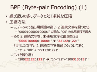 BPE (Byte-pair Encoding) (1)
• 繰り返しの多いデータで効く単純な圧縮
• 圧縮方法
– 元データのうち出現頻度の高い 2 連続文字を見つける
• "0000100000100001" の場合、"00" の出現頻度が最大
– その 2 連続文字を、未使用文字に置き換える
• "0000100000100001"  "2212201221"
– 利用した文字と 2 連続文字を先頭にくっつけておく
• "2" + "00" + "2212201221"`
– これを繰り返す
• "2002212201221"  "3"+"22"+"2003130131"`
 