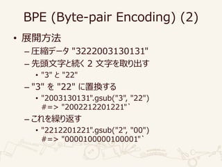 BPE (Byte-pair Encoding) (2)
• 展開方法
– 圧縮データ "3222003130131"
– 先頭文字と続く 2 文字を取り出す
• "3" と "22"
– "3" を "22" に置換する
• "2003130131".gsub("3", "22")
#=> "2002212201221"`
– これを繰り返す
• "2212201221".gsub("2", "00")
#=> "0000100000100001"`
 