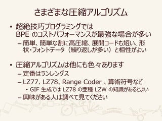 さまざまな圧縮アルゴリズム
• 超絶技巧プログラミングでは
BPE のコストパフォーマンスが最強な場合が多い
– 簡単、簡単な割に高圧縮、展開コードも短い、形
状・フォントデータ（繰り返しが多い）と相性がよい
• 圧縮アルゴリズムは他にも色々あります
– 定番はランレングス
– LZ77、LZ78、Range Coder 、算術符号など
• GIF 生成では LZ78 の亜種 LZW の知識があるとよい
– 興味がある人は調べて見てください
 