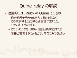Quine-relay の解説
• 理論的には、Ruby の Quine そのもの
– 自分自身をそのまま出力するのではなく、
その文字列を出力する別言語プログラム、
にラップして出力する
– このラッピングを 100+ 言語分繰り返すだけ
– 午後の実習ネタにあるので、考えてみてください
 