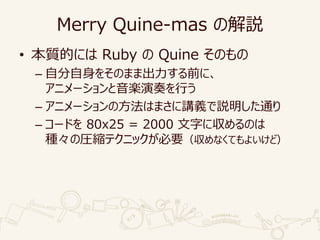 Merry Quine-mas の解説
• 本質的には Ruby の Quine そのもの
– 自分自身をそのまま出力する前に、
アニメーションと音楽演奏を行う
– アニメーションの方法はまさに講義で説明した通り
– コードを 80x25 = 2000 文字に収めるのは
種々の圧縮テクニックが必要（収めなくてもよいけど）
 