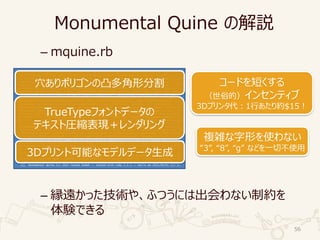 Monumental Quine の解説
– mquine.rb
– 縁遠かった技術や、ふつうには出会わない制約を
体験できる
56
eval(_=%[b='DEILMQTVY';eval((%[a=(-1)EE0.5;f=->EfVf.each_slice(2)Y;c=->wVz=->dVd.mapVd=d.rotate(1)YY
;Q=->k,l,mV((m-k)E(l-k).conT).arQ<0Y;y=[];x=0.99;o,T=w.partitionV|n|d=0;z[n].mapV|k,l|y<<f[k,x,k,1,l
,1,l,x];d+=k.conTElY;d.arQ<0Y;f[o,T,[[0,d=2IEa,d+15,15]],o.map(Dd=:reverse),T.map(Dd),[]].mapV|o,T|T
.mapV|h|z[h].max_byV|u,|u.realY;Y.sort_byV|i,|-i.realY.mapV|h|i,=h;v=0;o.mapV|n|z[n].mapV|x|m,l,E,k=
x;e=(i-m).arQEE2;v<eDD(d=Q[k,m,l])^(Q[k,m,i]^d|(Q[m,l,i]^d))DDo.allMV|n|z[n].allMV|k,l|[i,m,k,l].uni
q.size<4||Q[i,k,l]==Q[m,k,l]||Q[i,m,k]==Q[i,m,l]YYDD(v=e;w=n;T=Ex,m,Eh,i)YY;w[0..-1]=TY;o.mapV|v|t,=
s=z[v];n=->rVk,m,l=r;k=k[2],l,m[2];r[I]=Q[Ek]DDv.allMV|q|z[k].anyMV|k,l|q==k||Q[k,q,l]YYY;z[s].mapV|
k,l,m|l[0,2]=k,m;n[l]Y;(s[I..-1].mapVt=t[1]until(t[I]);k,m=l=t;m[0],k[1]=t;n[m];n[t=k];lY<<t).mapV|k
,m,l|y<<f[k[2],x,l,x,m[2],x]YY;x=1Y;yY;e=0;%[`^Tx52t<^cd,7/w(kabvbEz5arIwIa17.=c'slxr=-'4|e)EwkMI,_^
pvMVhsnME.rLw_k)^tp>+TIEduE45u>mv%^Y=Vny-`zce)k`heIt%`Vzf;c2nk4d|Vp^D_,,|kDDL2r_sDy%%fiMV6cYE)5`,m/k
YQ/;IEezMVv,QchILY|p%%i<vstDt)=M7vLcT>=4Q2(vwael61//<ck>-l67uQ;2Tq,c_'qEIcm1cL;i++2-tYdbenq%pxr;2'Vn
(uDa)n)zf4w)%5vh;ssV5kI;)z;2=+Toe<VL_D0`VLu;ook_y+eT`>IeT9-(i<MiVdd)ib_y+x`s^_u>M1s/mYQvEY`vMxu%Y0u5
7Qaoh2<Mkd'vtkp^zTc`E->Ep+icop_u0%=-zv,omq`Qz/41DV'`f9L5`M'bVxx%/;qLtq12%q:V'9,fD,ovu%qr|+e+rudI`Ir0
5chVd+Q5`II76rY0laT%b(I>Y%EQ1xf^|r,1)%4--zQa'<qxL-7Y0+|'vvbIxso0usv;%.I:pLQbe5a),Vu|91(0EIv^T>c5Dmd:
9-I15%Lp/>>z57^,Th2>%la0;5`dE1<xvrd09^9zz<.t,LpofrTTsQi'u5;Lwp7+zmm`'>qy;f6)||Ikw_0wdMM5<hmn64wbQ_rD
m'>so7b..4qy`nQrz%Vf7Ii^epY(x=|49Lh(=>sI_sbofb7|qM,unaD%^i:|;_tEEnb-DDt`t%I2h;0x5f^yhs,pbLf+m^e>yqzQ
'%::|^=,5-b=^_1x1se`kp,%wq4T%;'E.:Dsp_V-0||,)=;.a|<%0QY:;t:fEmk:4|_%o-.:aooq/6mThdvz4`uQqY1r'em.5'z1
2p7e%%pp6ebMM,m`5QpYx'd`,`6a4T)6Q.k.E.YsdiE^ox9pyrsr%|(kfn=y9q`6;=V<z%9(0cf^yp=:Irw-c/y>%iie%)y-1i(y
'V-n^uTva%l0Q>,yz;E0:LbV'eTb6MIb``Da.__ihbacxY|fc6>pTtl;ivVt,q>/%w,=hnI+i90>10u59te,Ildw4p94x`iwvs`f
+^)w1M>%wf^].bytesV|i|e=eE59+(i-5)%L9Y;Q=->iVk=e%i;e/=i;kY;d=VI2=>c[[]]Y;54.upto(1I0)V|h|d[h%L9+I7]=
c[(0..Q[5]).mapVl=o=T=[];n=0;(-2..Q[17]).mapV[l=Q[2],o=Q[1I]+Q[21]Ea+1+a]Y.flat_mapV|m,n|E,(h,)=[[o,
l],[(o+o=n)/2,0]][0..lDl=m]Y.mapV|o,l|n=l<1M((n==0ML:1).upto(L)V|k|T<<h+kE(n-h)/4+kEkE(o-2En+h)/64Y;
h=o;0):oY;TY]Y;n=[];m=0;v=aEE0.04;z=15/v.arQ;w=-0.2I;h='eval(_=%['+_+'])';h.tr(b,']+b+%[').bytesV|o|
q=-w+s=wEm+=1;r=vEp=vEEmEz;d[o].mapV|v|n<<v.mapV|v,l|T,k=v.rect;[(p+(r-p)ET/=15)El,q+wET-k]YY;m<101D
Dn+=[f[p,q,r,s,E[r,0]E(m/100),r,2,p,2],f[p,2,r,2,k=rET=0.976,2,TE=p,2],f[T,2,k,2,k,x=-715,T,x],f[T,x
,k,x,r,x,p,x],f[p,x,r,x,r,s-l=690,p,q-l,E[p,x+2]E(1/m)]];Y;T=VY;k=VY;l=''<<I2;m=n.mapV|i|(p,q),(r,s)
,(t,u)=Ei;p-=r;r-=t;Mf+l+i.mapV|m|[[T,:v,Em],[k,:vn,(rE(q-s)-pE(s-u))Ea,(p.conTEr).imaQ]].mapV|T,o,p
,w|T[[o,E(p.rect<<w).mapV|p|(pE500).round/z/10Y]El]||=T.size+1YE'//'YElY;o=''<<I5;puts(%(Q%squine')%
l,o+%V'+(eval(%[Y+h+%V]);exit);'Y,T.keys,k.keys,m,o+M');]).tr(b,'%)27>fiz|'.tr('x%-|','%-'<<125)));'
[[[ Monumental Quine (c) 2015 Yusuke Endoh -- tested with ruby 2.2.1 -- built on 2015/04/01 ]]]'])
TrueTypeフォントデータの
テキスト圧縮表現＋レンダリング
穴ありポリゴンの凸多角形分割
3Dプリント可能なモデルデータ生成
コードを短くする
（世俗的）インセンティブ
3Dプリンタ代：1行あたり約$15！
複雑な字形を使わない
“3”, “8”, “g” などを一切不使用
 