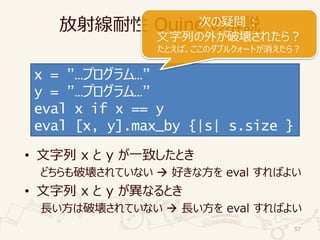 放射線耐性 Quine の解説
• 文字列 x と y が一致したとき
どちらも破壊されていない  好きな方を eval すればよい
• 文字列 x と y が異なるとき
長い方は破壊されていない  長い方を eval すればよい
57
x = ”…プログラム…”
y = ”…プログラム…”
eval x if x == y
eval [x, y].max_by {|s| s.size }
次の疑問 :
文字列の外が破壊されたら？
たとえば、ここのダブルクォートが消えたら？
 