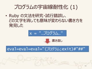 プログラムの宇宙線耐性化 (1)
• Ruby の文法を研究・試行錯誤し、
どの文字を消しても意味が変わらない書き方を
発見した
58
x = ”…プログラム…”
eval=eval=eval=”(プログラム;exit)#”##”
書き直し
 