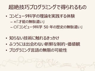 超絶技巧プログラミングで得られるもの
• コンピュータ科学の理論を実践する体験
– ×「才能の無駄遣い」
– 〇「コンピュータ科学 50 年の歴史の無駄遣い」
• 知らない技術に触れるきっかけ
• ふつうには出会わない新鮮な制約・価値観
• プログラミング言語の無限の可能性
 