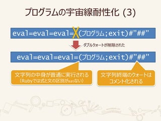 プログラムの宇宙線耐性化 (3)
eval=eval=eval=”(プログラム;exit)#”##”
eval=eval=eval=(プログラム;exit)#”##”
文字列の中身が普通に実行される
（Rubyでは式と文の区別があまりない）
ダブルクォートが削除された
文字列終端のクォートは
コメント化される
 