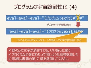 プログラムの宇宙線耐性化 (4)
61
eval=eval=eval=”(プログラム;exit)#”##”
eval=eval=eval=”(プログラム;exit)###”
コメントの中のダブルクォートが新しい文字列終端になる
ダブルクォートが削除された
✓ 他のどの文字が消されても、いい感じに動く
✓ プログラム全体にわたって同じような調整を施した
✓ 詳細は書籍の第 7 章を参照してください
 