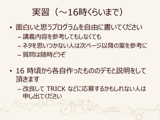 実習（～16時くらいまで）
• 面白いと思うプログラムを自由に書いてください
– 講義内容を参考してもしなくても
– ネタを思いつかない人は次ページ以降の案を参考に
– 質問は随時どうぞ
• 16 時頃から各自作ったもののデモと説明をして
頂きます
– 改良して TRICK などに応募するかもしれない人は
申し出てください
 