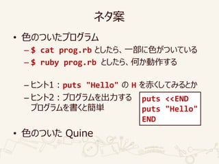 ネタ案
• 色のついたプログラム
– $ cat prog.rb としたら、一部に色がついている
– $ ruby prog.rb としたら、何か動作する
– ヒント1：puts "Hello" の H を赤くしてみるとか
– ヒント2：プログラムを出力する
プログラムを書くと簡単
• 色のついた Quine
puts <<END
puts "Hello"
END
 