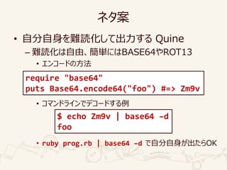ネタ案
• 自分自身を難読化して出力する Quine
– 難読化は自由、簡単にはBASE64やROT13
• エンコードの方法
• コマンドラインでデコードする例
• ruby prog.rb | base64 –d で自分自身が出たらOK
require "base64"
puts Base64.encode64("foo") #=> Zm9v
$ echo Zm9v | base64 –d
foo
 
