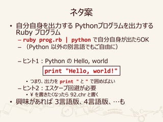 ネタ案
• 自分自身を出力する Pythonプログラムを出力する
Ruby プログラム
– ruby prog.rb | python で自分自身が出たらOK
– （Python 以外の別言語でもご自由に）
– ヒント1：Python の Hello, world
• つまり、出力を print " と " で囲めばよい
– ヒント2：エスケープ回避が必要
• ¥ を書きたくなったら 92.chr と書く
• 興味があれば 3言語版、4言語版、…も
print "Hello, world!"
 