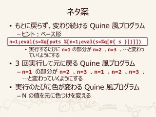 ネタ案
• もとに戻らず、変わり続ける Quine 風プログラム
– ヒント：ベース形
• 実行するたびに n=1 の部分が n=2 、n=3 、…と変わっ
ていくようにする
• 3 回実行して元に戻る Quine 風プログラム
– n=1 の部分が n=2 、n=3 、n=1 、n=2 、n=3 、
…と変わっていくようにする
• 実行のたびに色が変わる Quine 風プログラム
– N の値を元に色つけを変える
n=1;eval(s=%q[puts %[n=1;eval(s=%q[#{ s }])]])
 