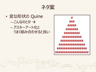 ネタ案
• 変な形状の Quine
– こんなのとか 
– アスキーアート化と
うまく組み合わせると良い
#
###
#####
#######
#########
###########
#############
###############
#################
###################
 