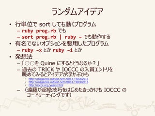 ランダムアイデア
• 行単位で sort しても動くプログラム
– ruby prog.rb でも
– sort prog.rb | ruby – でも動作する
• 有名でないオプションを悪用したプログラム
– ruby –x とか ruby –i とか
• 発想法
– 「○○を Quine にするとどうなるか？」
– 過去の TRICK や IOCCC の入賞エントリを
眺めてみるとアイデアが浮かぶかも
• http://magazine.rubyist.net/?0043-TRICK2013
• http://magazine.rubyist.net/?0053-TRICK2015
• http://ioccc.org/years.html
– （遠藤が超絶技巧をはじめたきっかけも IOCCC の
コードリーディングです）
 
