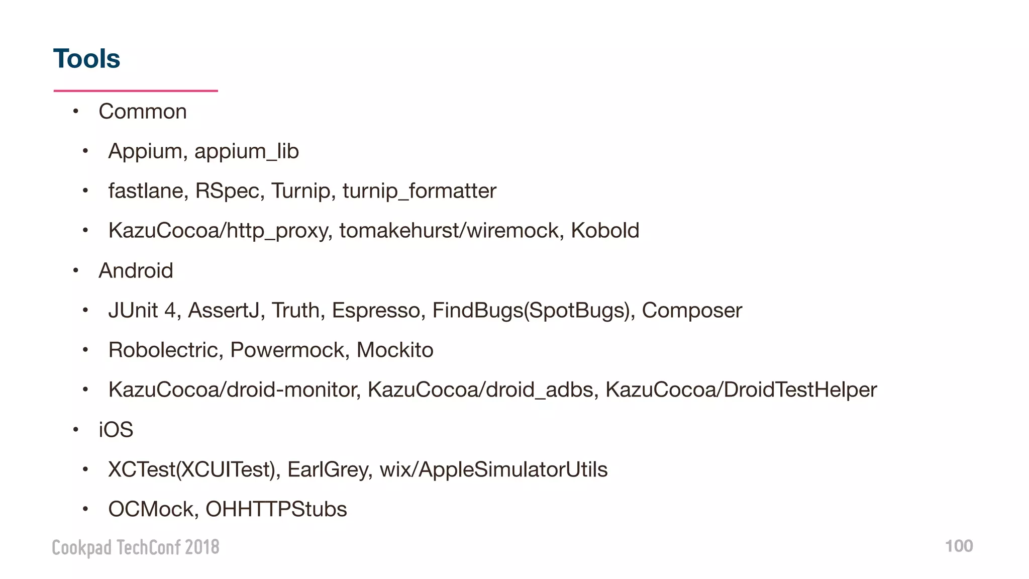 Tools
100
• Common

• Appium, appium_lib

• fastlane, RSpec, Turnip, turnip_formatter

• KazuCocoa/http_proxy, tomakehurst/wiremock, Kobold

• Android

• JUnit 4, AssertJ, Truth, Espresso, FindBugs(SpotBugs), Composer

• Robolectric, Powermock, Mockito

• KazuCocoa/droid-monitor, KazuCocoa/droid_adbs, KazuCocoa/DroidTestHelper

• iOS

• XCTest(XCUITest), EarlGrey, wix/AppleSimulatorUtils

• OCMock, OHHTTPStubs
 