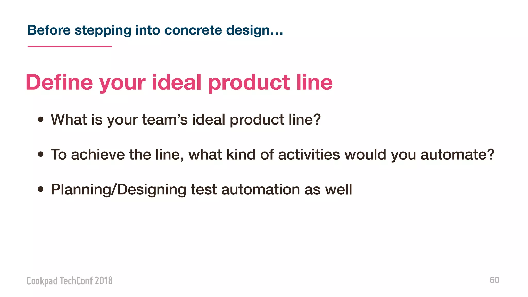 Before stepping into concrete design…
60
Deﬁne your ideal product line
• What is your team’s ideal product line?
• To achieve the line, what kind of activities would you automate?
• Planning/Designing test automation as well
 