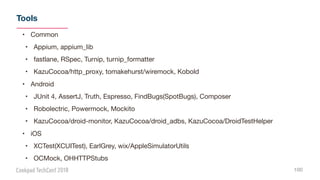 Tools
100
• Common

• Appium, appium_lib

• fastlane, RSpec, Turnip, turnip_formatter

• KazuCocoa/http_proxy, tomakehurst/wiremock, Kobold

• Android

• JUnit 4, AssertJ, Truth, Espresso, FindBugs(SpotBugs), Composer

• Robolectric, Powermock, Mockito

• KazuCocoa/droid-monitor, KazuCocoa/droid_adbs, KazuCocoa/DroidTestHelper

• iOS

• XCTest(XCUITest), EarlGrey, wix/AppleSimulatorUtils

• OCMock, OHHTTPStubs
 