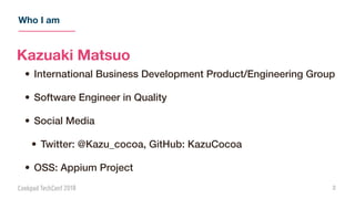 Who I am
2
Kazuaki Matsuo
• International Business Development Product/Engineering Group
• Software Engineer in Quality
• Social Media
• Twitter: @Kazu_cocoa, GitHub: KazuCocoa
• OSS: Appium Project
 