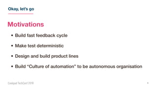 Okay, let’s go
4
Motivations
• Build fast feedback cycle
• Make test deterministic
• Design and build product lines
• Build “Culture of automation” to be autonomous organisation
 