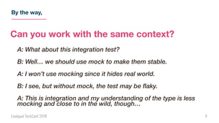 By the way,
5
Can you work with the same context?
A: What about this integration test?
B: Well… we should use mock to make them stable.
A: I won’t use mocking since it hides real world.
B: I see, but without mock, the test may be flaky.
A: This is integration and my understanding of the type is less
mocking and close to in the wild, though…
 
