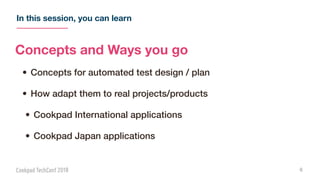In this session, you can learn
6
Concepts and Ways you go
• Concepts for automated test design / plan
• How adapt them to real projects/products
• Cookpad International applications
• Cookpad Japan applications
 