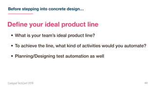 Before stepping into concrete design…
60
Deﬁne your ideal product line
• What is your team’s ideal product line?
• To achieve the line, what kind of activities would you automate?
• Planning/Designing test automation as well
 