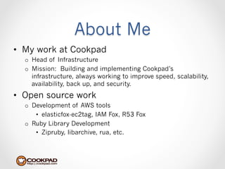 About Me
•  My work at Cookpad
  o  Head of Infrastructure
  o  Mission: Building and implementing Cookpad’s
     infrastructure, always working to improve speed, scalability,
     availability, back up, and security.
•  Open source work
  o  Development of AWS tools
      •  elasticfox-ec2tag, IAM Fox, R53 Fox
  o  Ruby Library Development
      •  Zipruby, libarchive, rua, etc.
 